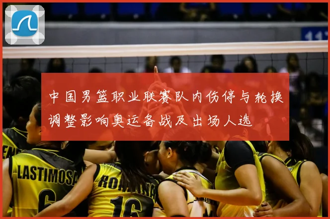 中国男篮职业联赛队内伤停与轮换调整影响奥运备战及出场人选