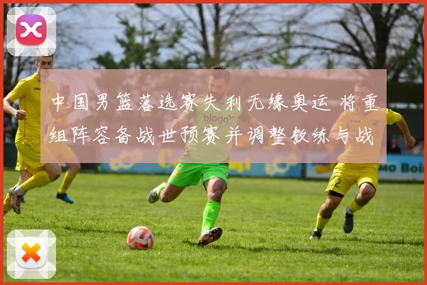 中国男篮落选赛失利无缘奥运 将重组阵容备战世预赛并调整教练与战术体系